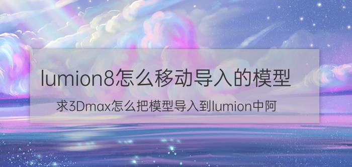 lumion8怎么移动导入的模型 求3Dmax怎么把模型导入到lumion中阿？